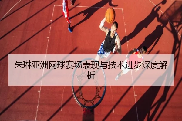 朱琳亚洲网球赛场表现与技术进步深度解析